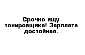 Срочно ищу тонировщика! Зарплата достойная.